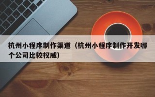 汉中杭州小程序制作渠道（杭州小程序制作开发哪个公司比较权威）